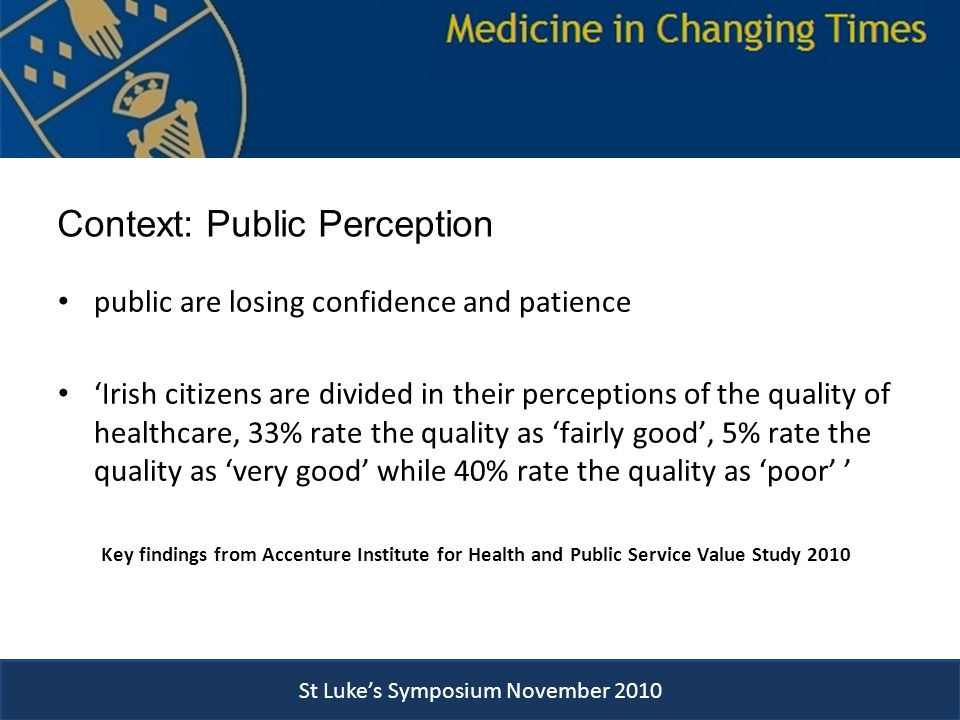 Context: Public Perception public are losing confidence and patience ‘Irish citizens are divided in their perceptions of the quality of healthcare, 33% rate the quality as ‘fairly good’, 5% rate the quality as ‘very good’ while 40% rate the quality as ‘poor’ ’ Key findings from Accenture Institute for Health and Public Service Value Study 2010 St Luke’s Symposium November 2010