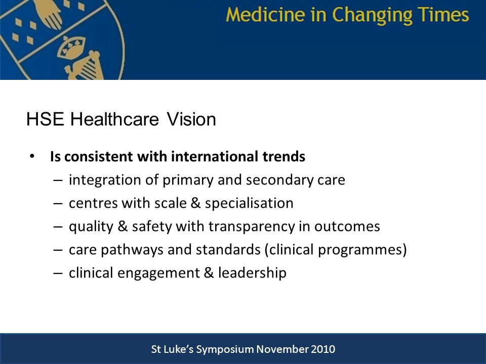 HSE Healthcare Vision Is consistent with international trends – integration of primary and secondary care – centres with scale & specialisation – quality & safety with transparency in outcomes – care pathways and standards (clinical programmes) – clinical engagement & leadership St Luke’s Symposium November 2010