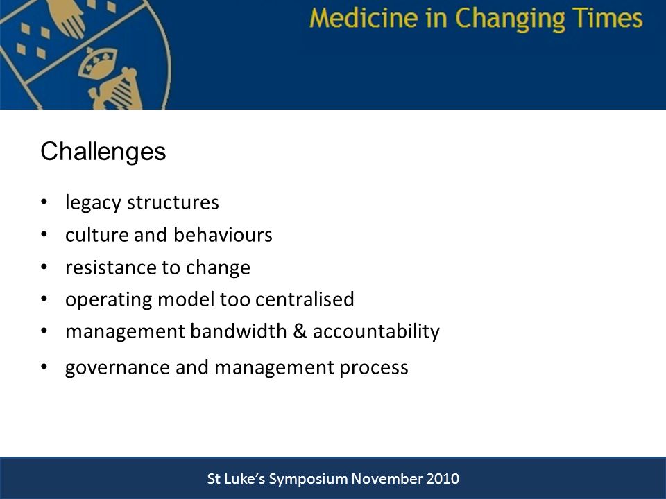St Luke’s Symposium November 2010 Challenges legacy structures culture and behaviours resistance to change operating model too centralised management bandwidth & accountability governance and management process St Luke’s Symposium November 2010