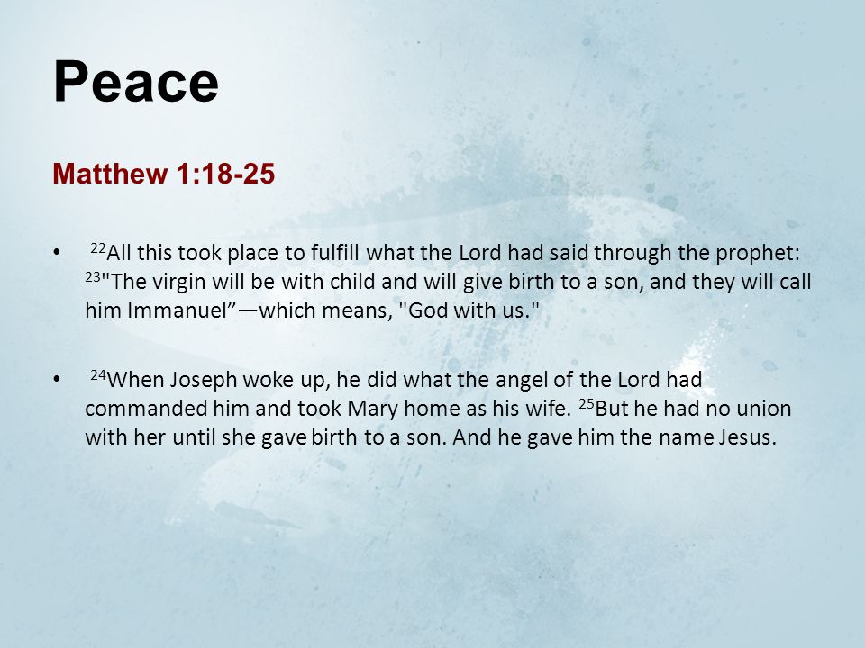 Peace Matthew 1: All this took place to fulfill what the Lord had said through the prophet: 23 The virgin will be with child and will give birth to a son, and they will call him Immanuel —which means, God with us. 24 When Joseph woke up, he did what the angel of the Lord had commanded him and took Mary home as his wife.