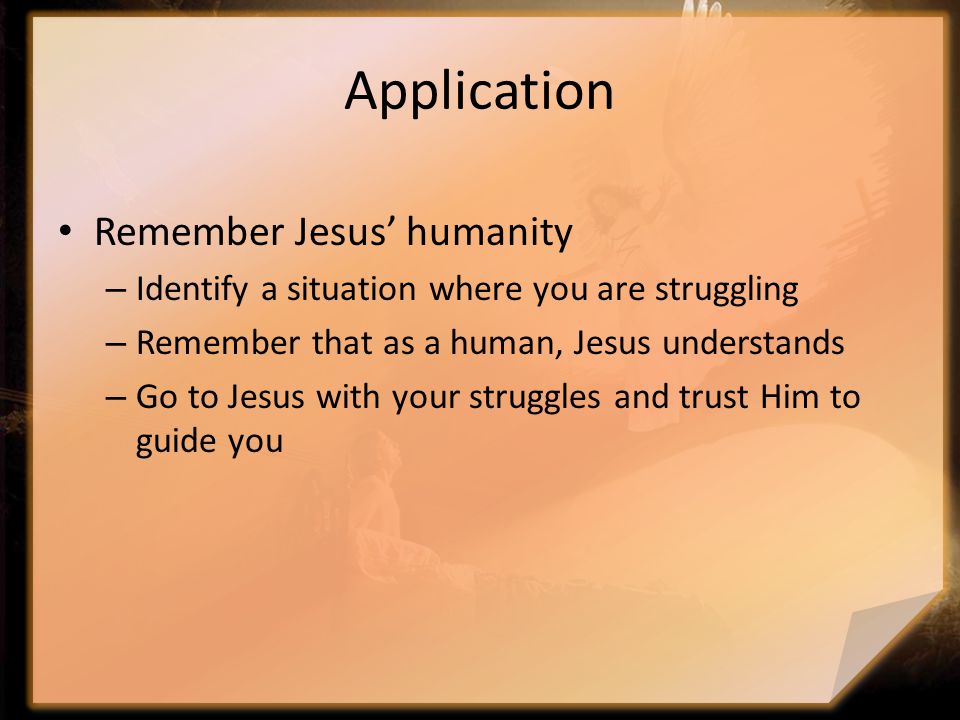 Application Remember Jesus’ humanity – Identify a situation where you are struggling – Remember that as a human, Jesus understands – Go to Jesus with your struggles and trust Him to guide you