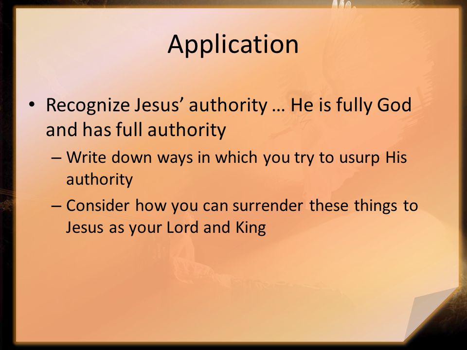 Application Recognize Jesus’ authority … He is fully God and has full authority – Write down ways in which you try to usurp His authority – Consider how you can surrender these things to Jesus as your Lord and King