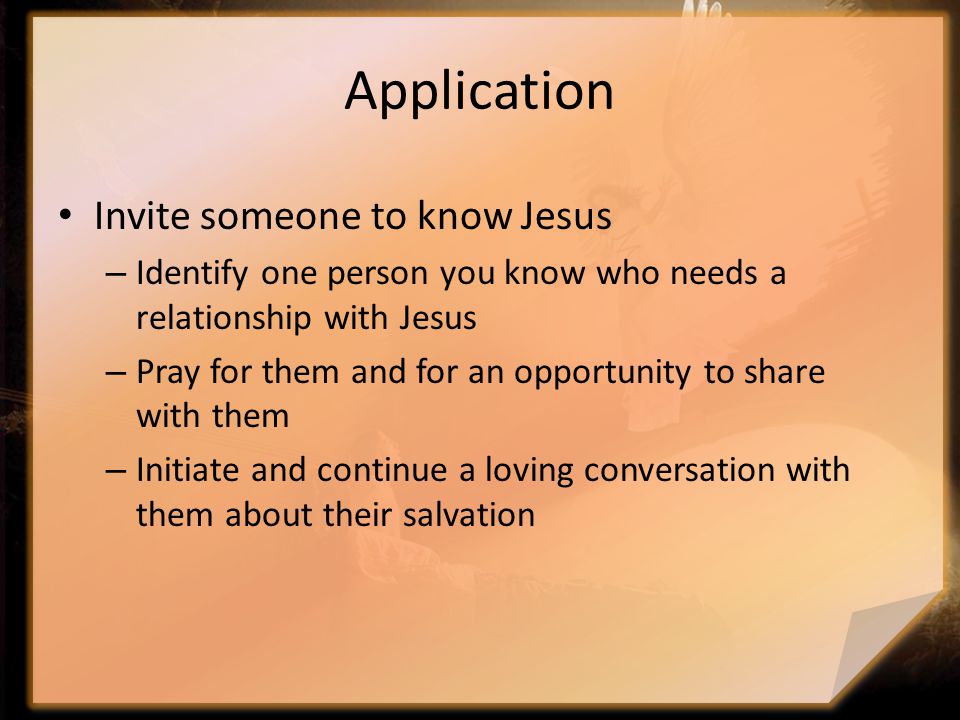 Application Invite someone to know Jesus – Identify one person you know who needs a relationship with Jesus – Pray for them and for an opportunity to share with them – Initiate and continue a loving conversation with them about their salvation