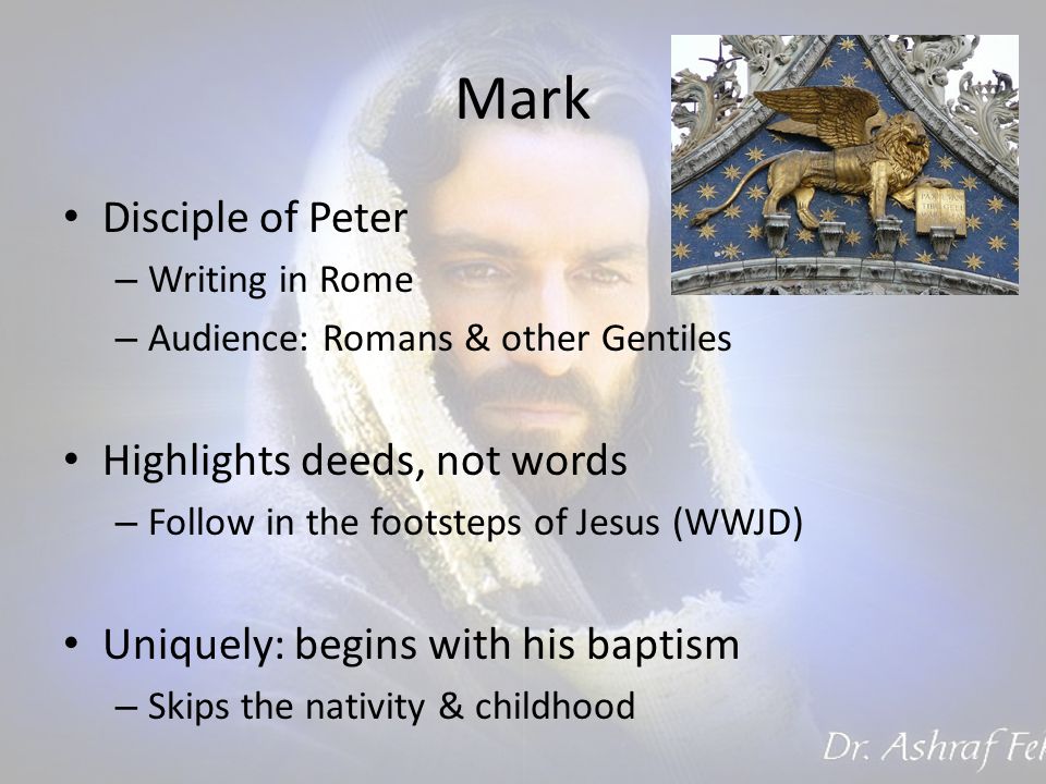 Mark Disciple of Peter – Writing in Rome – Audience: Romans & other Gentiles Highlights deeds, not words – Follow in the footsteps of Jesus (WWJD) Uniquely: begins with his baptism – Skips the nativity & childhood