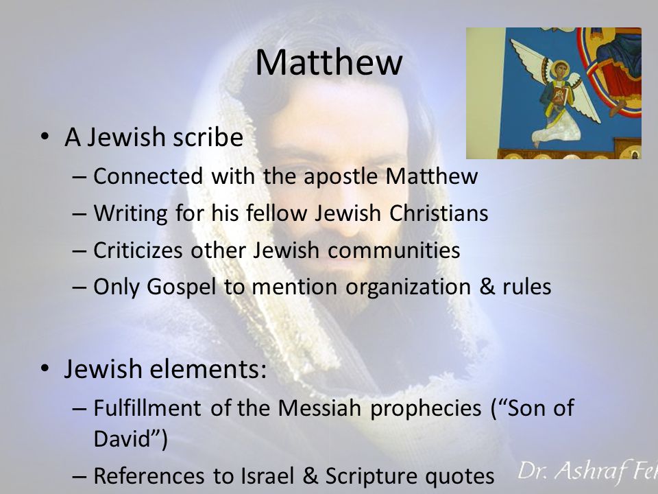 Matthew A Jewish scribe – Connected with the apostle Matthew – Writing for his fellow Jewish Christians – Criticizes other Jewish communities – Only Gospel to mention organization & rules Jewish elements: – Fulfillment of the Messiah prophecies ( Son of David ) – References to Israel & Scripture quotes