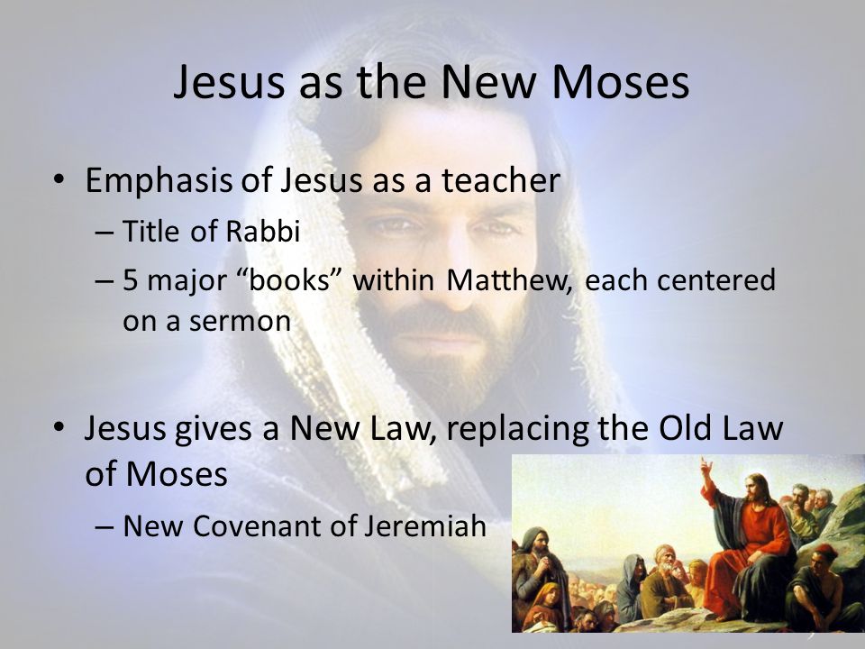 Jesus as the New Moses Emphasis of Jesus as a teacher – Title of Rabbi – 5 major books within Matthew, each centered on a sermon Jesus gives a New Law, replacing the Old Law of Moses – New Covenant of Jeremiah