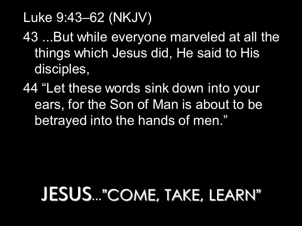 JESUS COME, TAKE, LEARN JESUS … COME, TAKE, LEARN Luke 9:43–62 (NKJV) 43...But while everyone marveled at all the things which Jesus did, He said to His disciples, 44 Let these words sink down into your ears, for the Son of Man is about to be betrayed into the hands of men.
