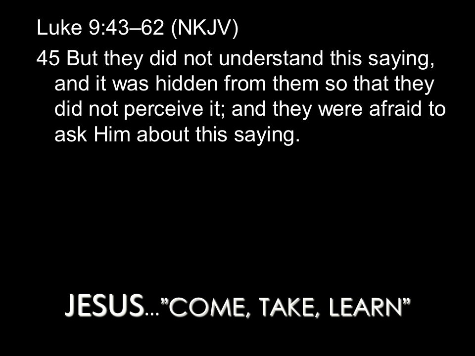 JESUS COME, TAKE, LEARN JESUS … COME, TAKE, LEARN Luke 9:43–62 (NKJV) 45 But they did not understand this saying, and it was hidden from them so that they did not perceive it; and they were afraid to ask Him about this saying.