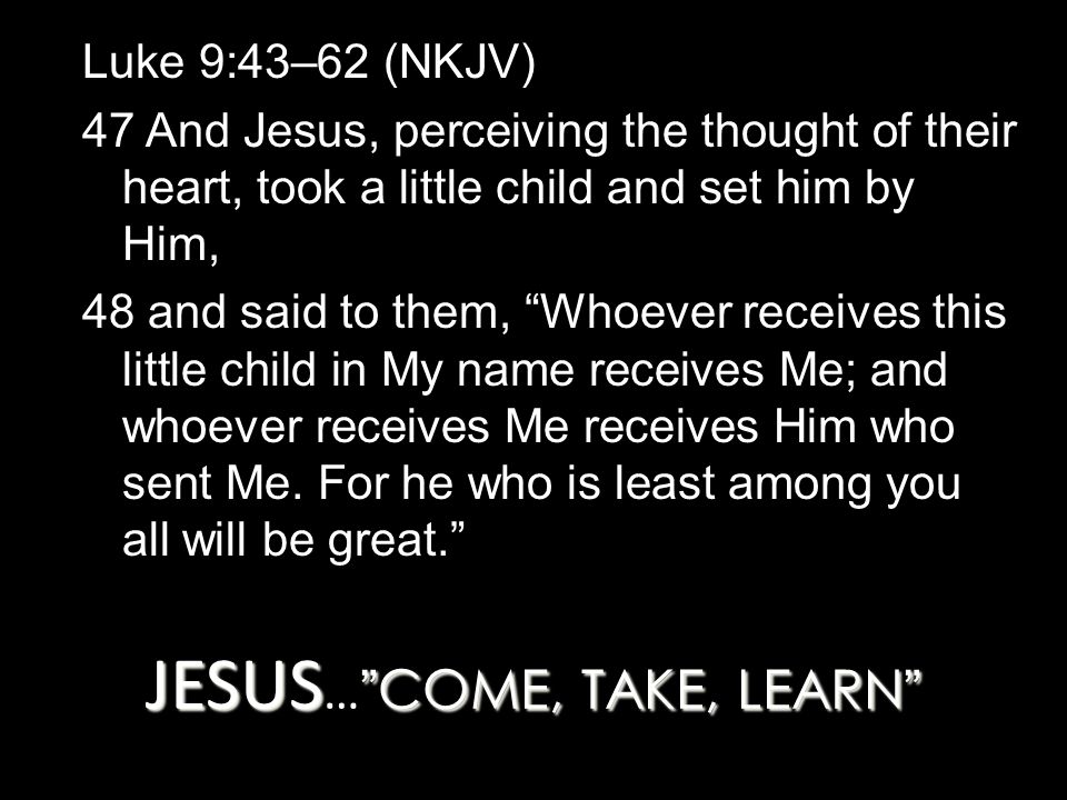 JESUS COME, TAKE, LEARN JESUS … COME, TAKE, LEARN Luke 9:43–62 (NKJV) 47 And Jesus, perceiving the thought of their heart, took a little child and set him by Him, 48 and said to them, Whoever receives this little child in My name receives Me; and whoever receives Me receives Him who sent Me.