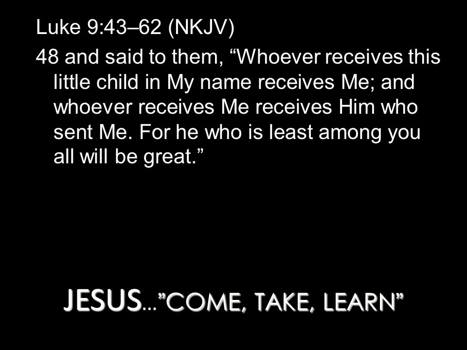 JESUS COME, TAKE, LEARN JESUS … COME, TAKE, LEARN Luke 9:43–62 (NKJV) 48 and said to them, Whoever receives this little child in My name receives Me; and whoever receives Me receives Him who sent Me.