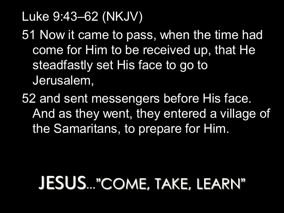 JESUS COME, TAKE, LEARN JESUS … COME, TAKE, LEARN Luke 9:43–62 (NKJV) 51 Now it came to pass, when the time had come for Him to be received up, that He steadfastly set His face to go to Jerusalem, 52 and sent messengers before His face.