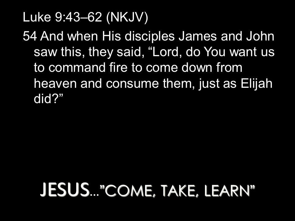 JESUS COME, TAKE, LEARN JESUS … COME, TAKE, LEARN Luke 9:43–62 (NKJV) 54 And when His disciples James and John saw this, they said, Lord, do You want us to command fire to come down from heaven and consume them, just as Elijah did