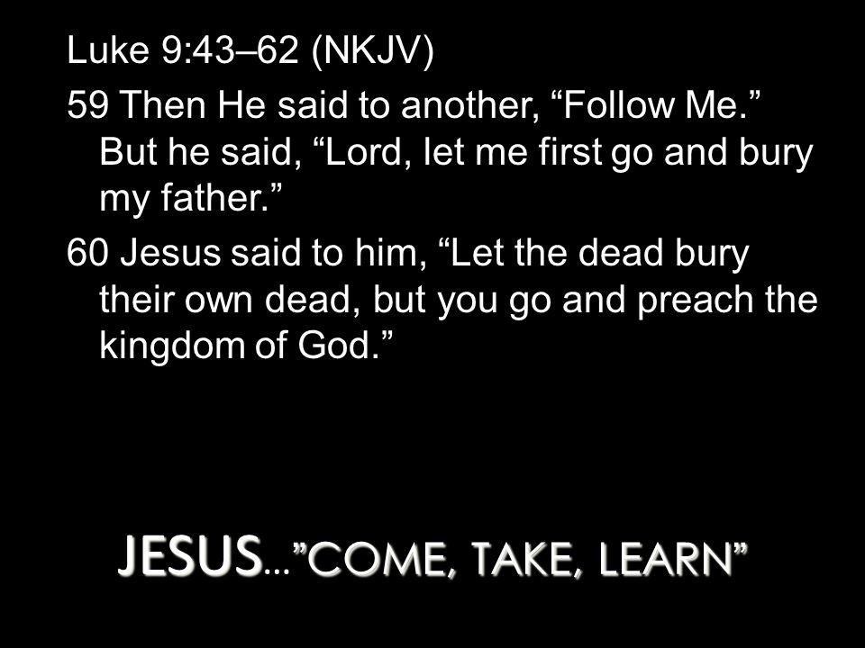 JESUS COME, TAKE, LEARN JESUS … COME, TAKE, LEARN Luke 9:43–62 (NKJV) 59 Then He said to another, Follow Me. But he said, Lord, let me first go and bury my father. 60 Jesus said to him, Let the dead bury their own dead, but you go and preach the kingdom of God.