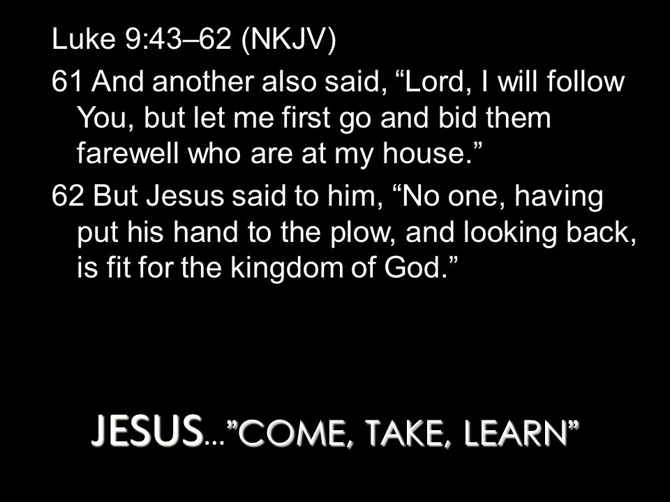 JESUS COME, TAKE, LEARN JESUS … COME, TAKE, LEARN Luke 9:43–62 (NKJV) 61 And another also said, Lord, I will follow You, but let me first go and bid them farewell who are at my house. 62 But Jesus said to him, No one, having put his hand to the plow, and looking back, is fit for the kingdom of God.