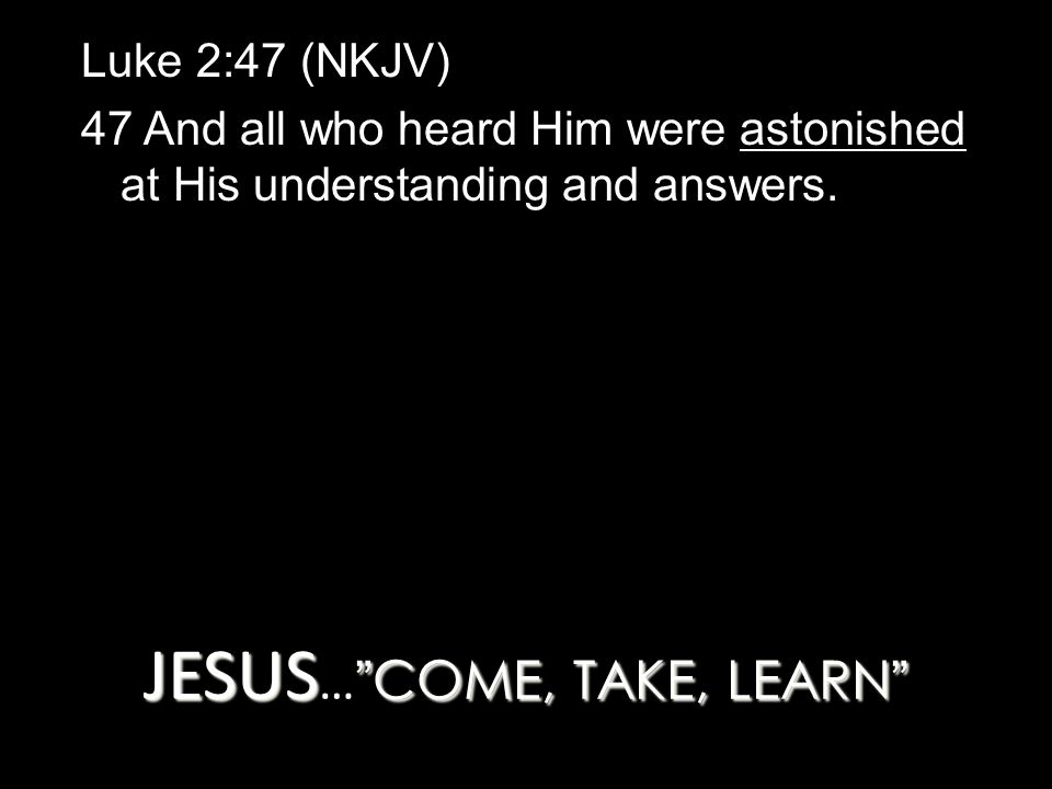 JESUS COME, TAKE, LEARN JESUS … COME, TAKE, LEARN Luke 2:47 (NKJV) 47 And all who heard Him were astonished at His understanding and answers.