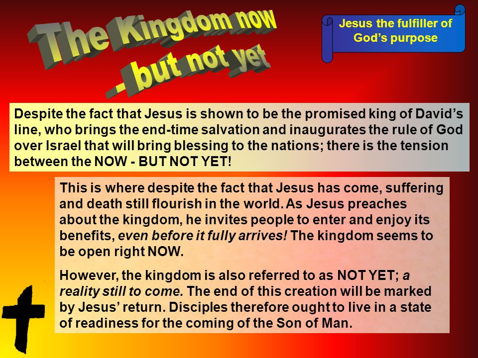 Jesus the fulfiller of God’s purpose Despite the fact that Jesus is shown to be the promised king of David’s line, who brings the end-time salvation and inaugurates the rule of God over Israel that will bring blessing to the nations; there is the tension between the NOW - BUT NOT YET.
