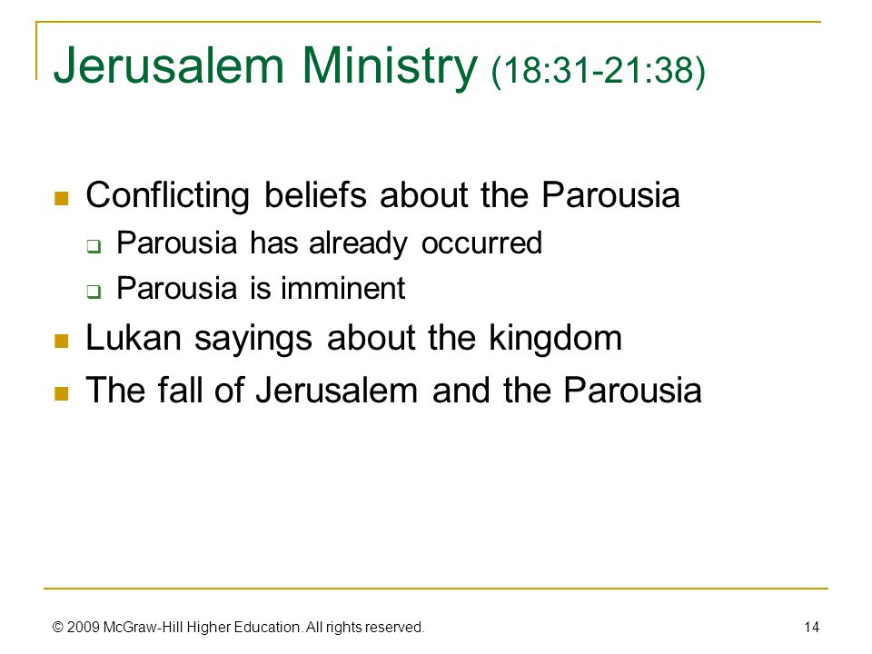 Jerusalem Ministry (18:31-21:38) Conflicting beliefs about the Parousia  Parousia has already occurred  Parousia is imminent Lukan sayings about the kingdom The fall of Jerusalem and the Parousia 14 © 2009 McGraw-Hill Higher Education.