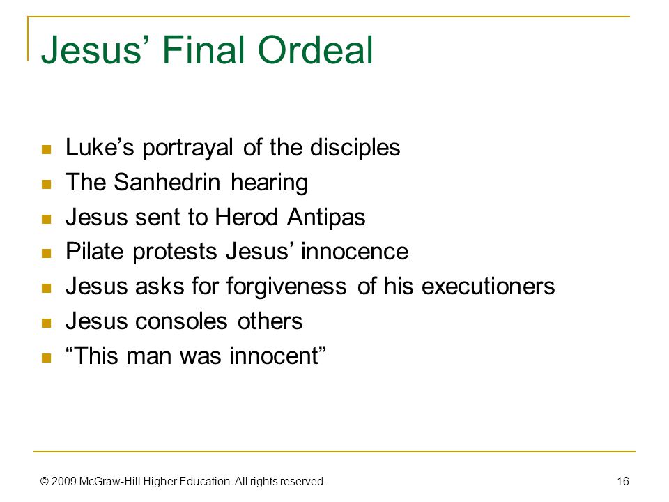 Jesus’ Final Ordeal Luke’s portrayal of the disciples The Sanhedrin hearing Jesus sent to Herod Antipas Pilate protests Jesus’ innocence Jesus asks for forgiveness of his executioners Jesus consoles others This man was innocent 16 © 2009 McGraw-Hill Higher Education.