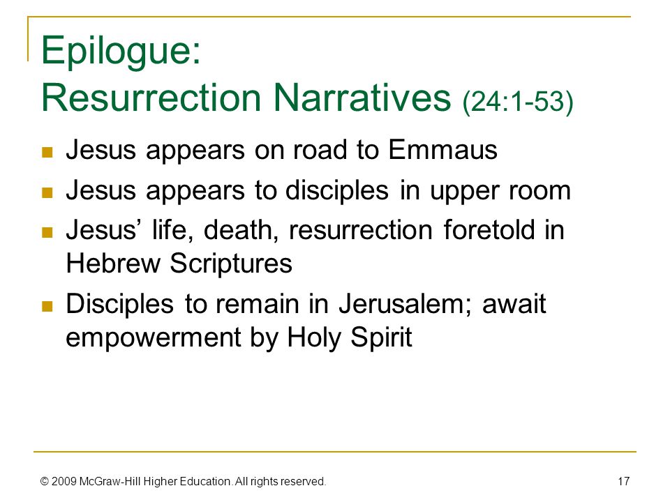 Epilogue: Resurrection Narratives (24:1-53) Jesus appears on road to Emmaus Jesus appears to disciples in upper room Jesus’ life, death, resurrection foretold in Hebrew Scriptures Disciples to remain in Jerusalem; await empowerment by Holy Spirit 17 © 2009 McGraw-Hill Higher Education.