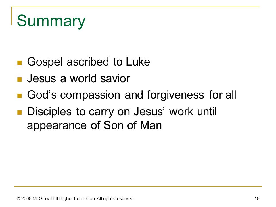 Summary Gospel ascribed to Luke Jesus a world savior God’s compassion and forgiveness for all Disciples to carry on Jesus’ work until appearance of Son of Man 18 © 2009 McGraw-Hill Higher Education.