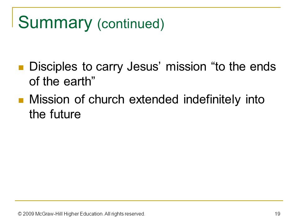 Summary (continued) Disciples to carry Jesus’ mission to the ends of the earth Mission of church extended indefinitely into the future 19 © 2009 McGraw-Hill Higher Education.