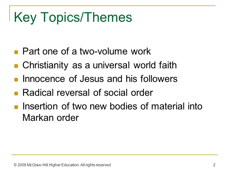 Key Topics/Themes Part one of a two-volume work Christianity as a universal world faith Innocence of Jesus and his followers Radical reversal of social order Insertion of two new bodies of material into Markan order 2 © 2009 McGraw-Hill Higher Education.