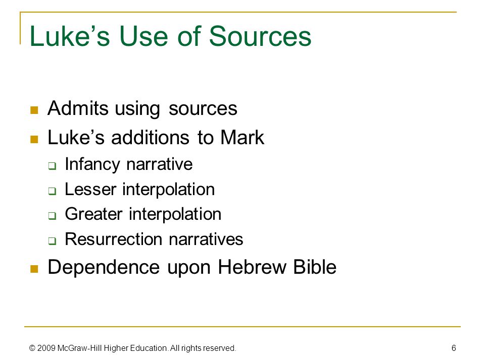 Luke’s Use of Sources Admits using sources Luke’s additions to Mark  Infancy narrative  Lesser interpolation  Greater interpolation  Resurrection narratives Dependence upon Hebrew Bible 6 © 2009 McGraw-Hill Higher Education.