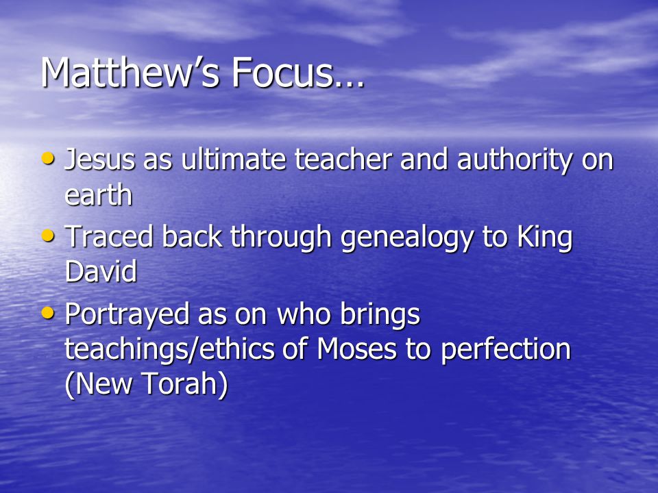Matthew’s Focus… Jesus as ultimate teacher and authority on earth Jesus as ultimate teacher and authority on earth Traced back through genealogy to King David Traced back through genealogy to King David Portrayed as on who brings teachings/ethics of Moses to perfection (New Torah) Portrayed as on who brings teachings/ethics of Moses to perfection (New Torah)