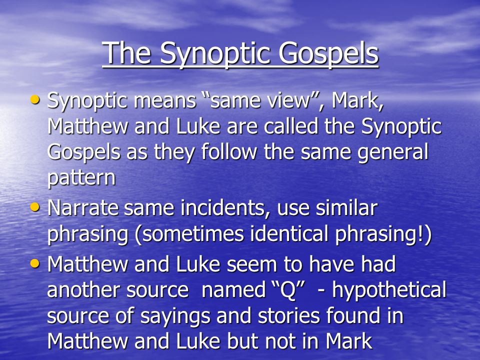 The Synoptic Gospels Synoptic means same view , Mark, Matthew and Luke are called the Synoptic Gospels as they follow the same general pattern Synoptic means same view , Mark, Matthew and Luke are called the Synoptic Gospels as they follow the same general pattern Narrate same incidents, use similar phrasing (sometimes identical phrasing!) Narrate same incidents, use similar phrasing (sometimes identical phrasing!) Matthew and Luke seem to have had another source named Q - hypothetical source of sayings and stories found in Matthew and Luke but not in Mark Matthew and Luke seem to have had another source named Q - hypothetical source of sayings and stories found in Matthew and Luke but not in Mark