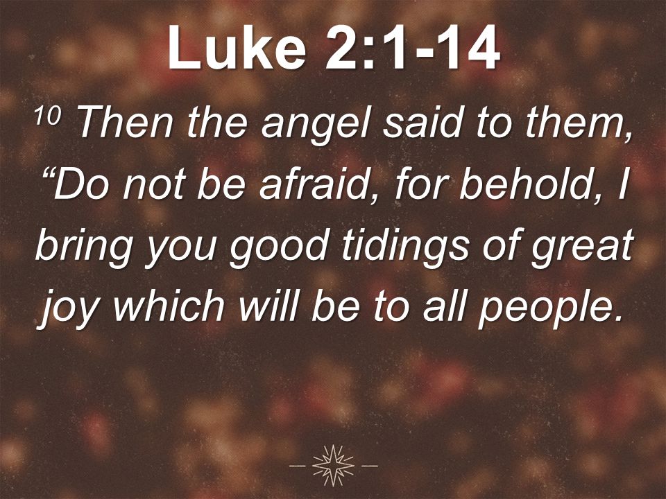 Luke 2: Then the angel said to them, Do not be afraid, for behold, I bring you good tidings of great joy which will be to all people.