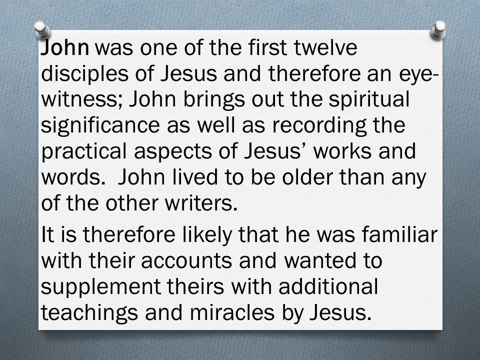 John was one of the first twelve disciples of Jesus and therefore an eye- witness; John brings out the spiritual significance as well as recording the practical aspects of Jesus’ works and words.