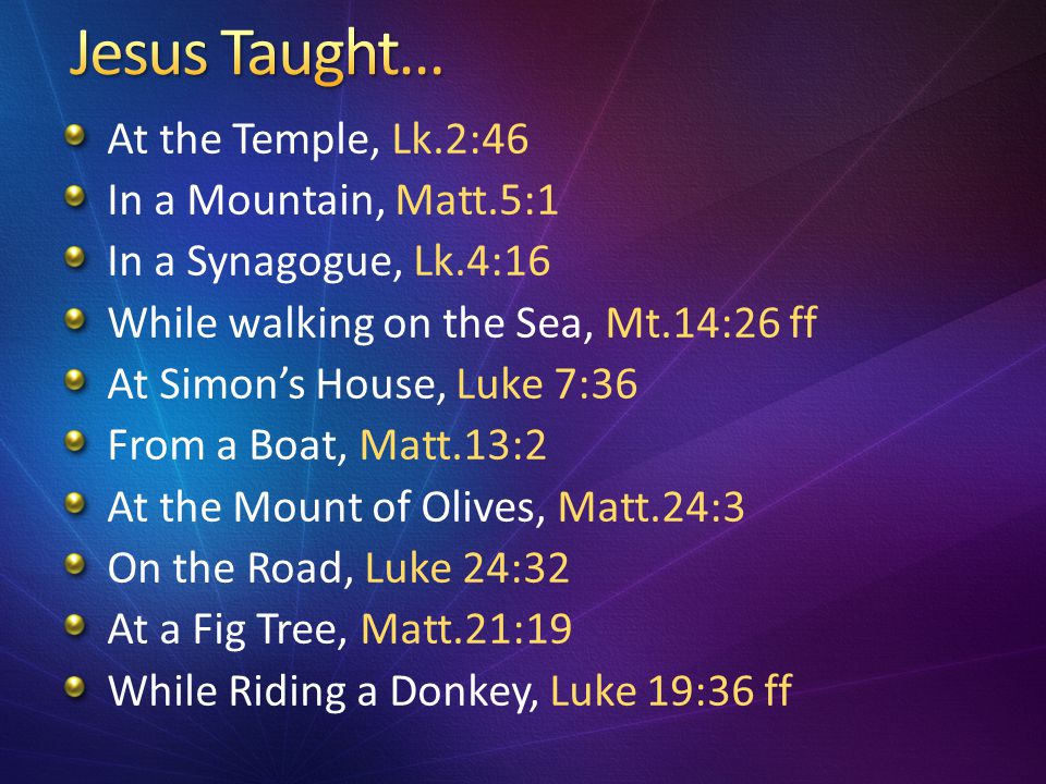 At the Temple, Lk.2:46 In a Mountain, Matt.5:1 In a Synagogue, Lk.4:16 While walking on the Sea, Mt.14:26 ff At Simon’s House, Luke 7:36 From a Boat, Matt.13:2 At the Mount of Olives, Matt.24:3 On the Road, Luke 24:32 At a Fig Tree, Matt.21:19 While Riding a Donkey, Luke 19:36 ff