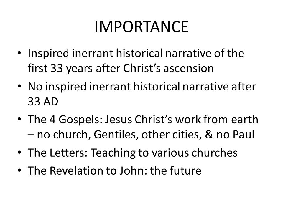 IMPORTANCE Inspired inerrant historical narrative of the first 33 years after Christ’s ascension No inspired inerrant historical narrative after 33 AD The 4 Gospels: Jesus Christ’s work from earth – no church, Gentiles, other cities, & no Paul The Letters: Teaching to various churches The Revelation to John: the future