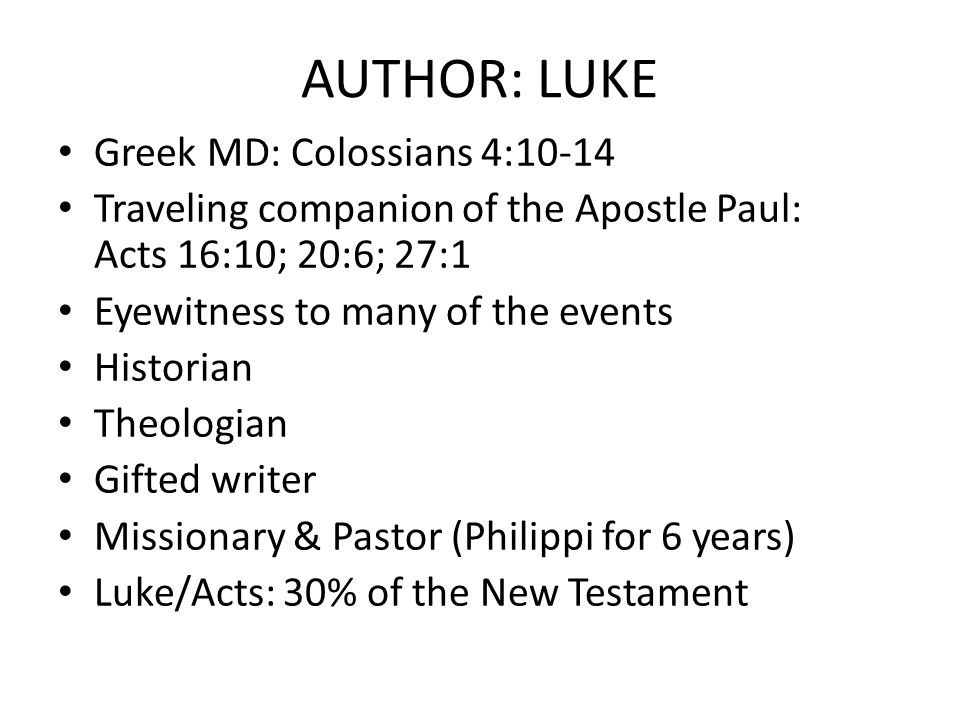 AUTHOR: LUKE Greek MD: Colossians 4:10-14 Traveling companion of the Apostle Paul: Acts 16:10; 20:6; 27:1 Eyewitness to many of the events Historian Theologian Gifted writer Missionary & Pastor (Philippi for 6 years) Luke/Acts: 30% of the New Testament