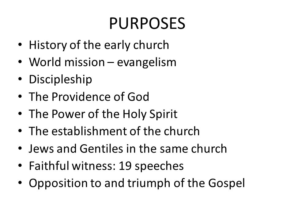 PURPOSES History of the early church World mission – evangelism Discipleship The Providence of God The Power of the Holy Spirit The establishment of the church Jews and Gentiles in the same church Faithful witness: 19 speeches Opposition to and triumph of the Gospel