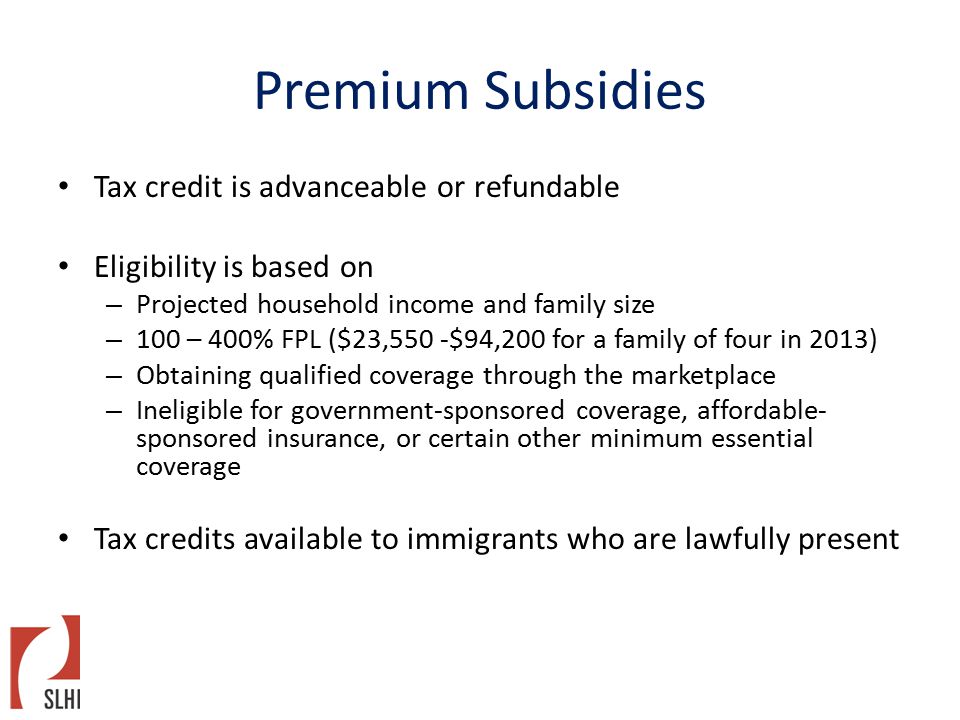 Premium Subsidies Tax credit is advanceable or refundable Eligibility is based on – Projected household income and family size – 100 – 400% FPL ($23,550 -$94,200 for a family of four in 2013) – Obtaining qualified coverage through the marketplace – Ineligible for government-sponsored coverage, affordable- sponsored insurance, or certain other minimum essential coverage Tax credits available to immigrants who are lawfully present