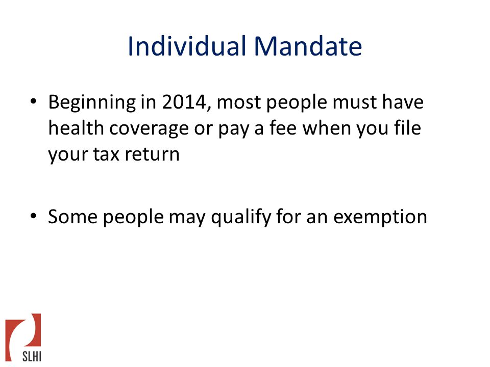 Individual Mandate Beginning in 2014, most people must have health coverage or pay a fee when you file your tax return Some people may qualify for an exemption