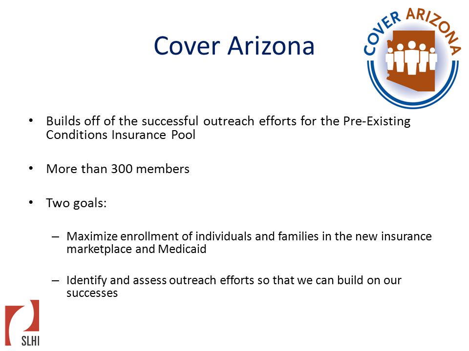 Cover Arizona Builds off of the successful outreach efforts for the Pre-Existing Conditions Insurance Pool More than 300 members Two goals: – Maximize enrollment of individuals and families in the new insurance marketplace and Medicaid – Identify and assess outreach efforts so that we can build on our successes