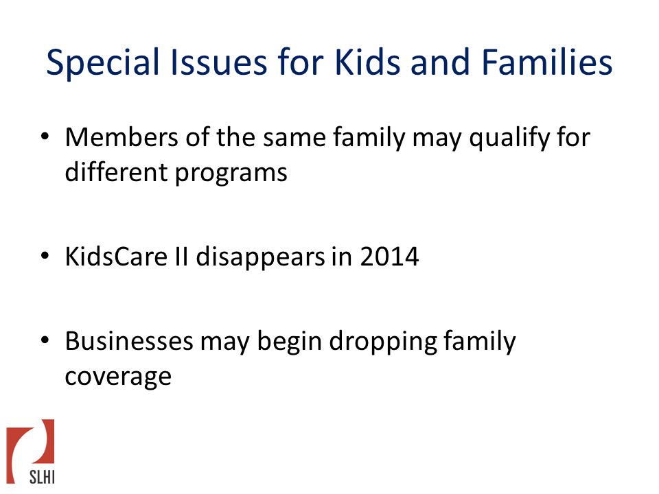 Special Issues for Kids and Families Members of the same family may qualify for different programs KidsCare II disappears in 2014 Businesses may begin dropping family coverage