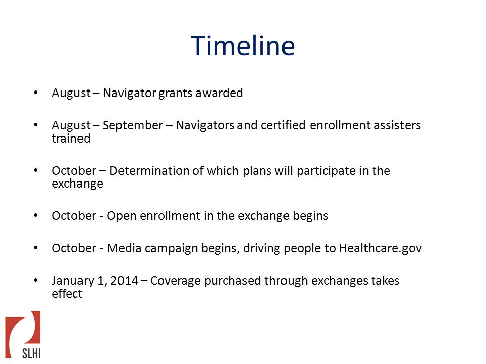 Timeline August – Navigator grants awarded August – September – Navigators and certified enrollment assisters trained October – Determination of which plans will participate in the exchange October - Open enrollment in the exchange begins October - Media campaign begins, driving people to Healthcare.gov January 1, 2014 – Coverage purchased through exchanges takes effect