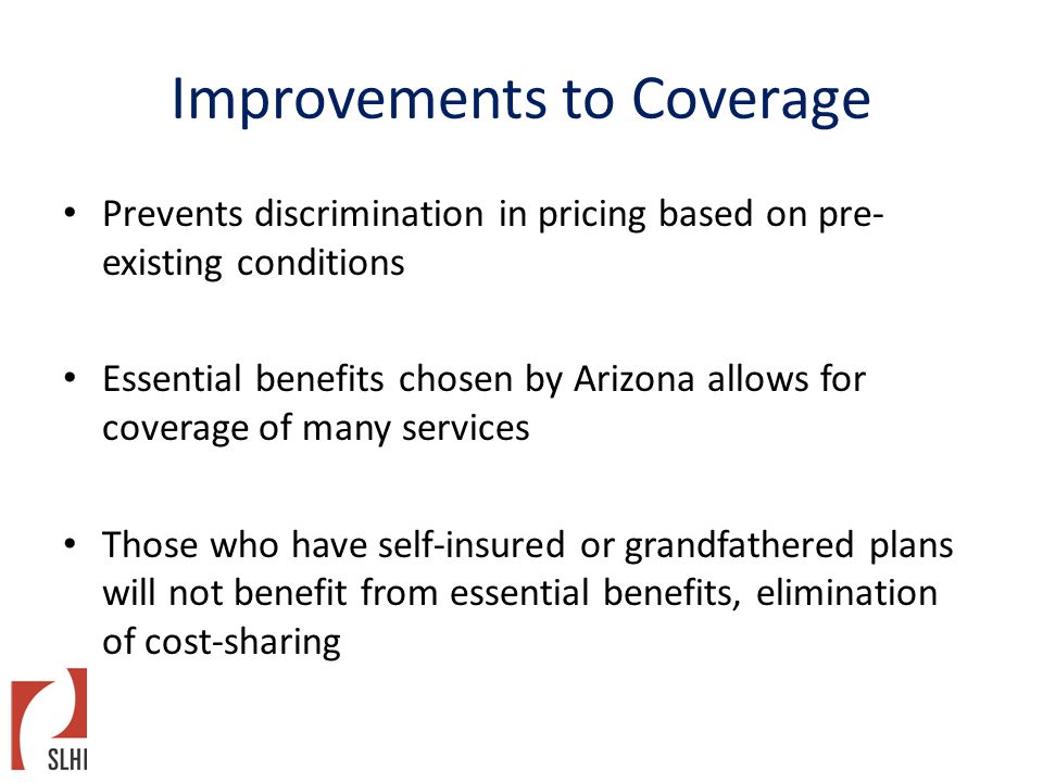 Improvements to Coverage Prevents discrimination in pricing based on pre- existing conditions Essential benefits chosen by Arizona allows for coverage of many services Those who have self-insured or grandfathered plans will not benefit from essential benefits, elimination of cost-sharing