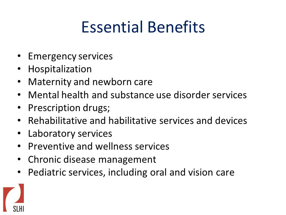 Essential Benefits Emergency services Hospitalization Maternity and newborn care Mental health and substance use disorder services Prescription drugs; Rehabilitative and habilitative services and devices Laboratory services Preventive and wellness services Chronic disease management Pediatric services, including oral and vision care