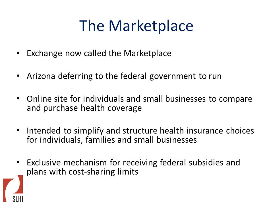 The Marketplace Exchange now called the Marketplace Arizona deferring to the federal government to run Online site for individuals and small businesses to compare and purchase health coverage Intended to simplify and structure health insurance choices for individuals, families and small businesses Exclusive mechanism for receiving federal subsidies and plans with cost-sharing limits