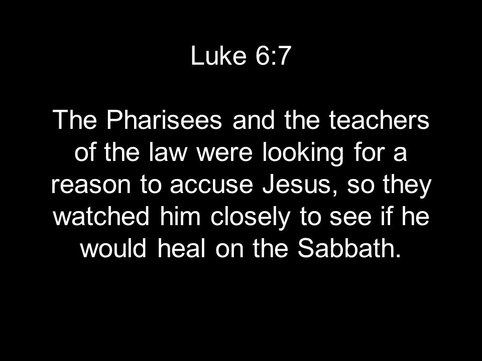 Luke 6:7 The Pharisees and the teachers of the law were looking for a reason to accuse Jesus, so they watched him closely to see if he would heal on the Sabbath.