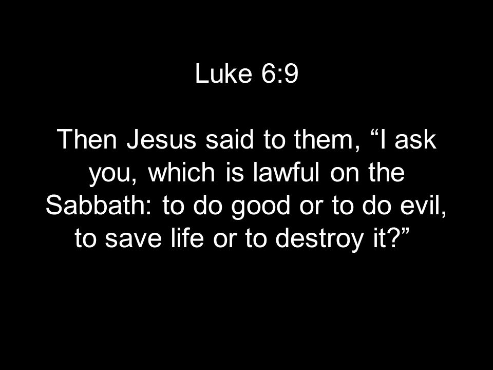 Luke 6:9 Then Jesus said to them, I ask you, which is lawful on the Sabbath: to do good or to do evil, to save life or to destroy it