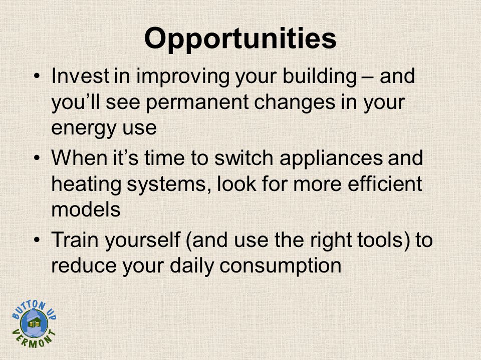 Invest in improving your building – and you’ll see permanent changes in your energy use When it’s time to switch appliances and heating systems, look for more efficient models Train yourself (and use the right tools) to reduce your daily consumption Opportunities