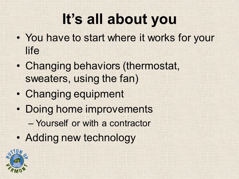 You have to start where it works for your life Changing behaviors (thermostat, sweaters, using the fan) Changing equipment Doing home improvements –Yourself or with a contractor Adding new technology It’s all about you