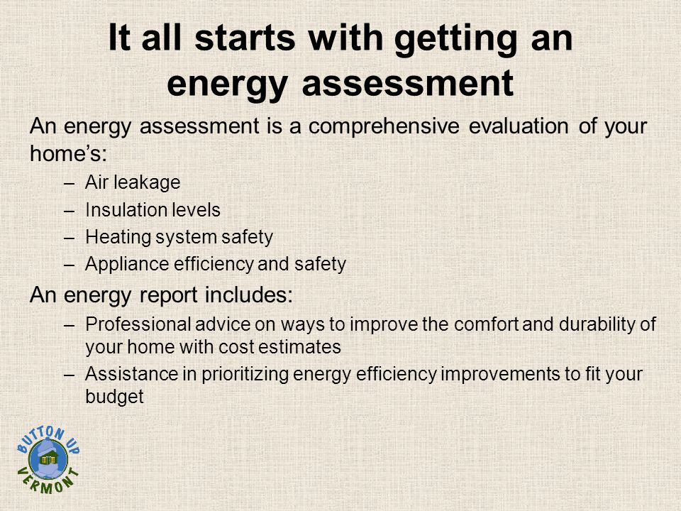 It all starts with getting an energy assessment An energy assessment is a comprehensive evaluation of your home’s: –Air leakage –Insulation levels –Heating system safety –Appliance efficiency and safety An energy report includes: –Professional advice on ways to improve the comfort and durability of your home with cost estimates –Assistance in prioritizing energy efficiency improvements to fit your budget