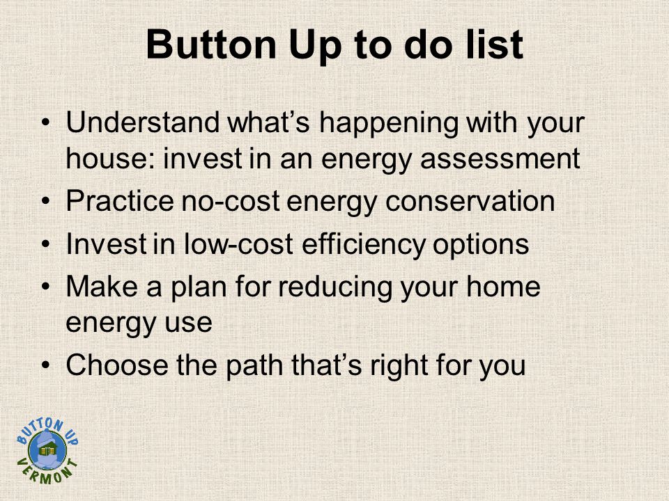 Understand what’s happening with your house: invest in an energy assessment Practice no-cost energy conservation Invest in low-cost efficiency options Make a plan for reducing your home energy use Choose the path that’s right for you Button Up to do list