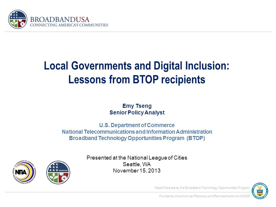 Made Possible by the Broadband Technology Opportunities Program Funded by the American Recovery and Reinvestment Act of 2009 Local Governments and Digital Inclusion: Lessons from BTOP recipients Presented at the National League of Cities Seattle, WA November 15, 2013 Emy Tseng Senior Policy Analyst U.S.